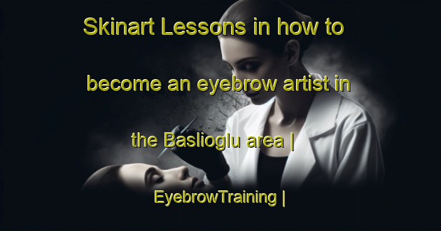 Skinart Lessons in how to become an eyebrow artist in the Baslioglu area | EyebrowTraining | EyebrowClasses | SkinartTraining-Turkey